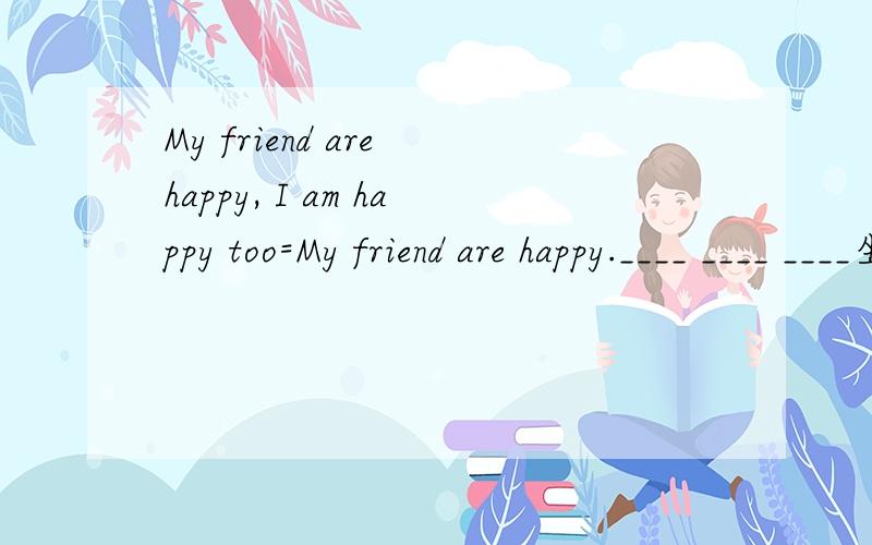 My friend are happy, I am happy too=My friend are happy.____ ____ ____坐等神人
