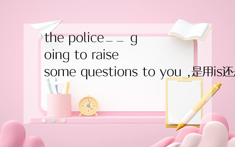 the police__ going to raise some questions to you ,是用is还是are?说明原因