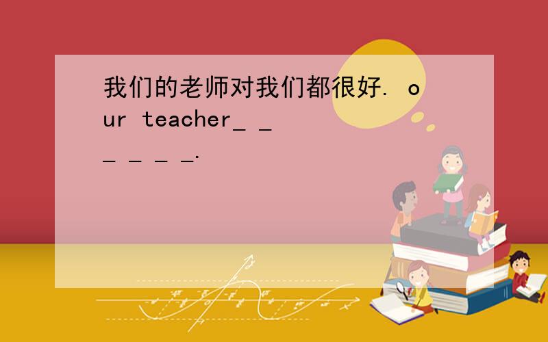我们的老师对我们都很好. our teacher_ _ _ _ _ _.