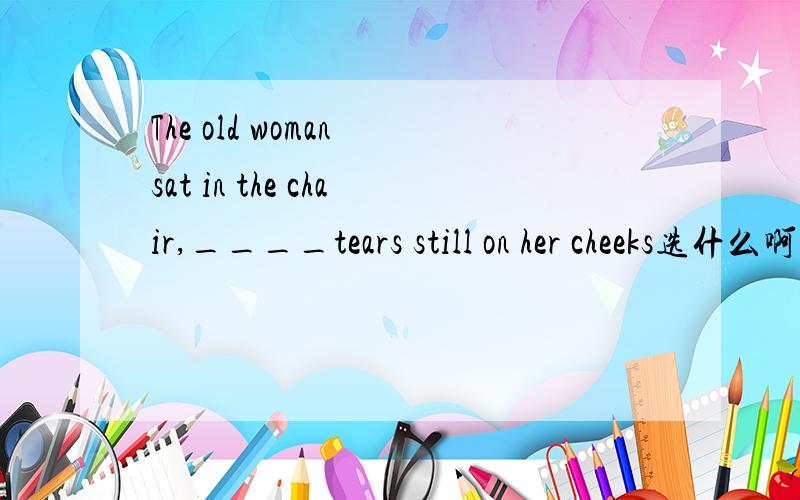 The old woman sat in the chair,____tears still on her cheeks选什么啊