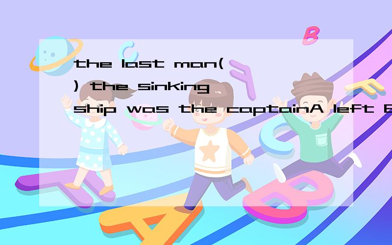 the last man( ) the sinking ship was the captainA left B to be leavingC leavingD to leave这句话如何翻译最后一个离开这艘船的人是船长？