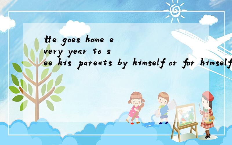 He goes home every year to see his parents by himself or for himself?他每年都亲自回家看他父母.