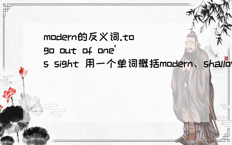 modern的反义词.to go out of one's sight 用一个单词概括modern、shallow、narrow、tiny的反义词、 to go out of one's sight、very possible、reason for doing something(各用一个单词概括)