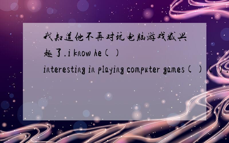 我知道他不再对玩电脑游戏感兴趣了.i know he()interesting in playing computer games()().翻译.