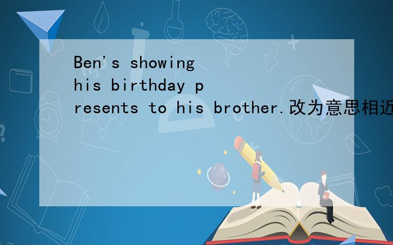 Ben's showing his birthday presents to his brother.改为意思相近的句子