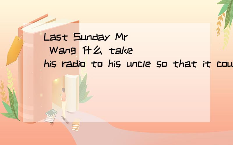 Last Sunday Mr Wang 什么 take his radio to his uncle so that it could 什么.