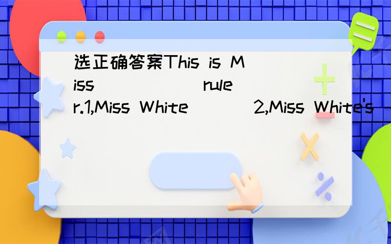 选正确答案This is Miss _____ ruler.1,Miss White       2,Miss White's
