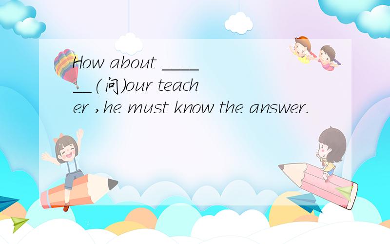 How about ______(问)our teacher ,he must know the answer.