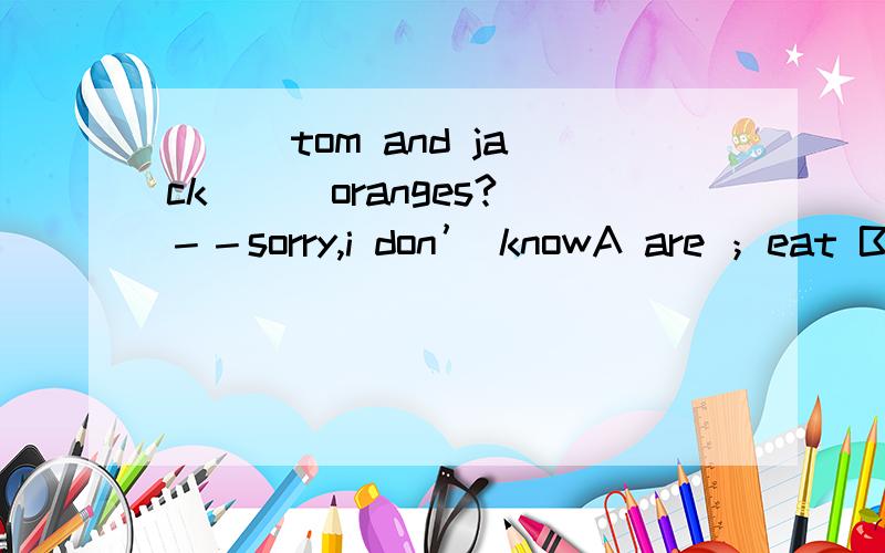 （ ） tom and jack （ ）oranges?－－sorry,i don’ knowA are ；eat B.does；have C.does；eat D.do；have