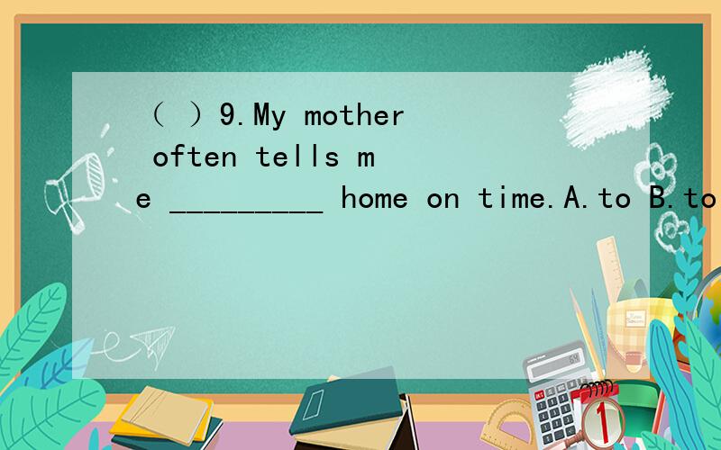 （ ）9.My mother often tells me _________ home on time.A.to B.to be at C.be at D.to at