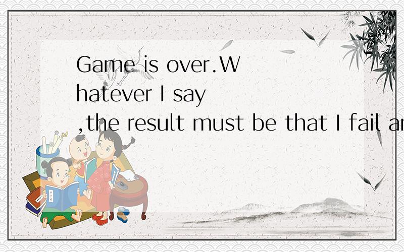 Game is over.Whatever I say ,the result must be that I fail and you win Because