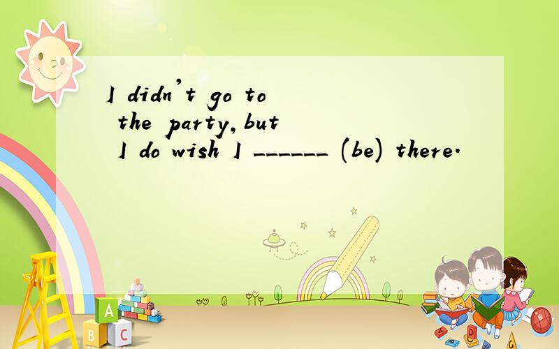 I didn't go to the party,but I do wish I ______ (be) there.