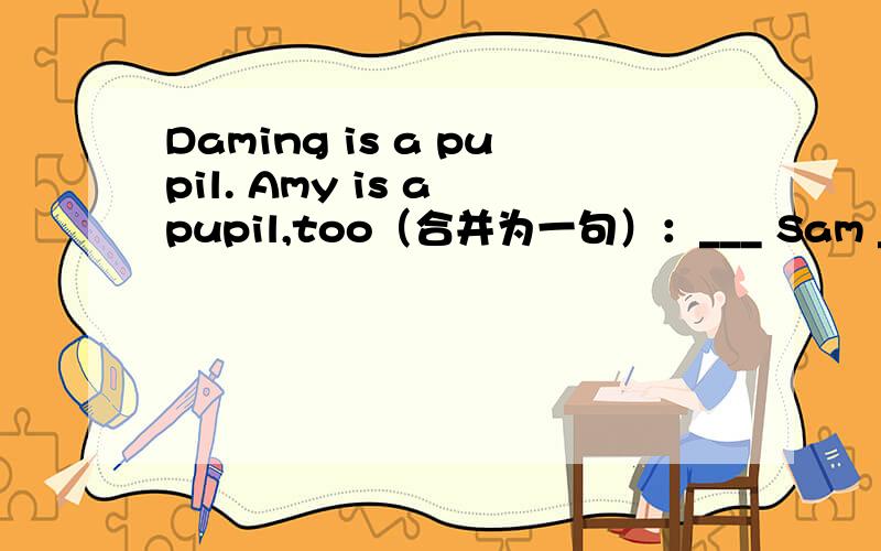 Daming is a pupil. Amy is a pupil,too（合并为一句）：___ Sam ___ Amy ___ pupils. 详见《英语同步》41快快快快快!最好把翻译也写下来!