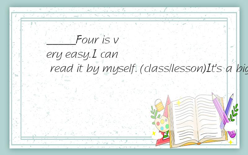 _____Four is very easy.I can read it by myself.(class/lesson)It's a big____for me.I'll be careful.(class/lesson)