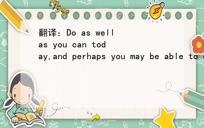 翻译：Do as well as you can today,and perhaps you may be able to do better tomorrow.
