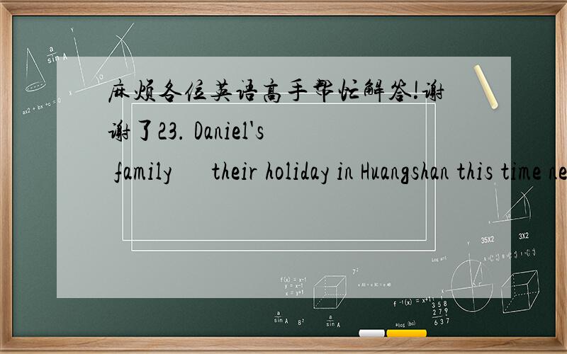 麻烦各位英语高手帮忙解答!谢谢了23. Daniel's family      their holiday in Huangshan this time next week.A. are enjoying                   B. are to enjoyC. will enjoy                     D. will be enjoying24. -- Do you think it's a goo