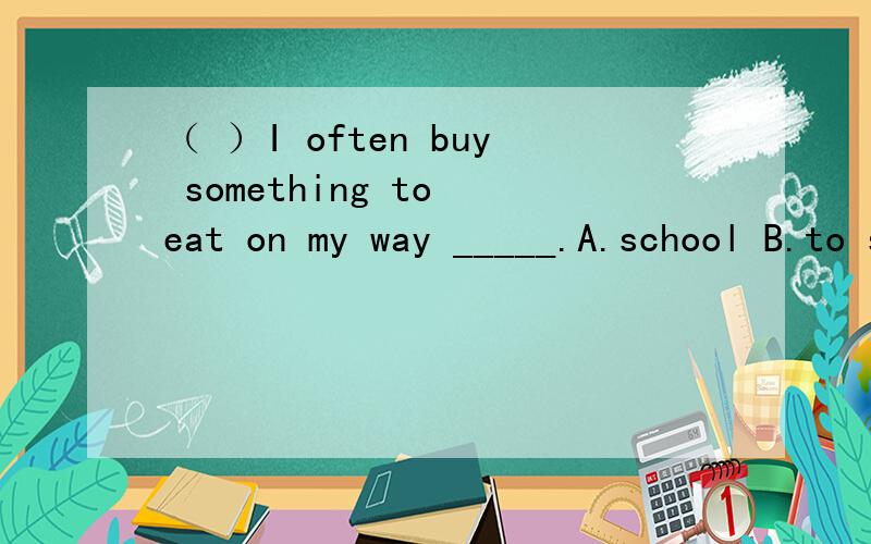 （ ）I often buy something to eat on my way _____.A.school B.to school C.to home D.to shop