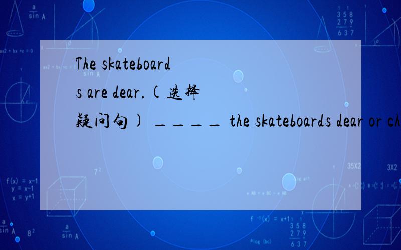 The skateboards are dear.(选择疑问句) ____ the skateboards dear or cheap?