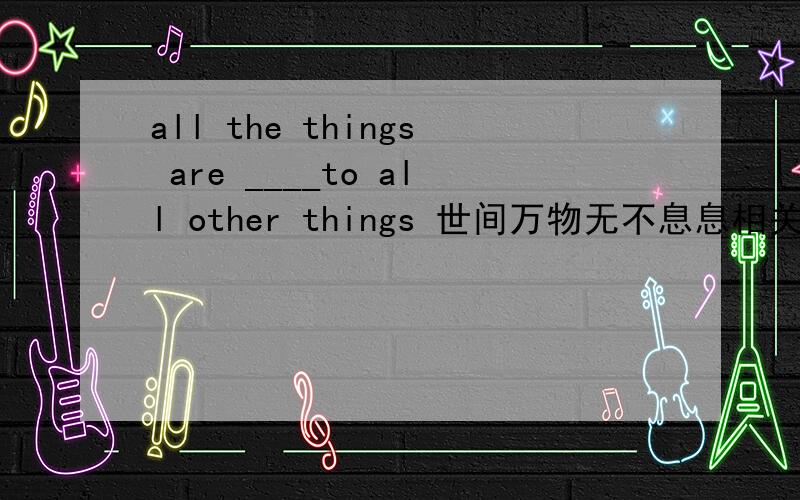 all the things are ____to all other things 世间万物无不息息相关