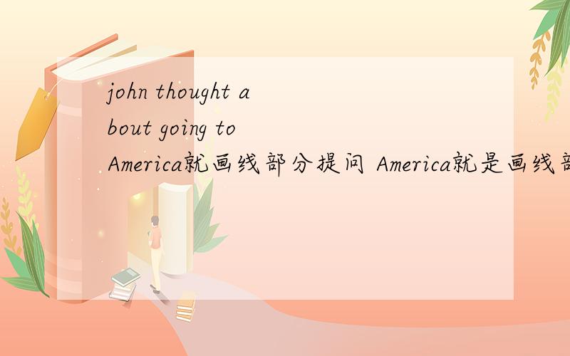 john thought about going to America就画线部分提问 America就是画线部分