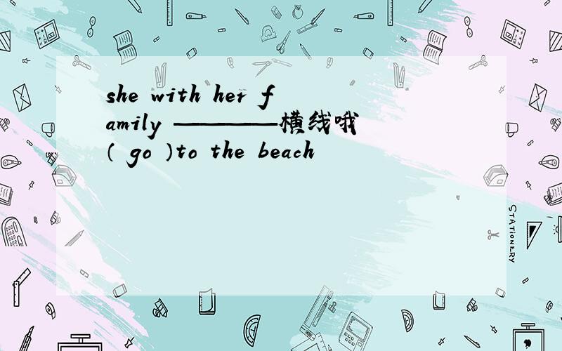 she with her family ————横线哦 （ go ）to the beach