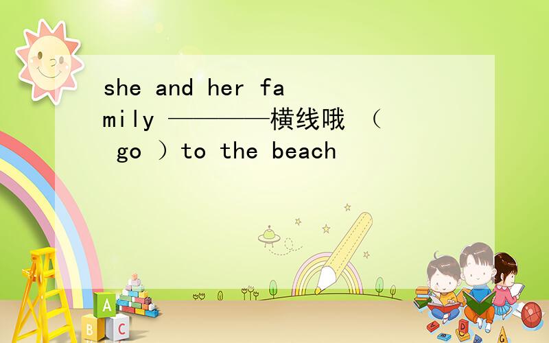 she and her family ————横线哦 （ go ）to the beach
