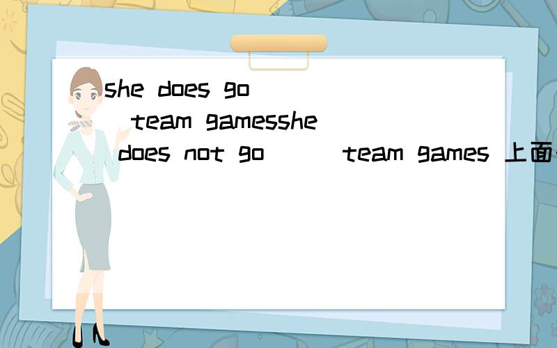 she does go ＿ ＿team gamesshe does not go ＿ ＿team games 上面的打错了。