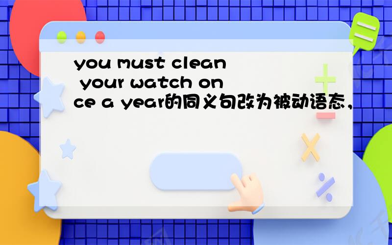 you must clean your watch once a year的同义句改为被动语态，