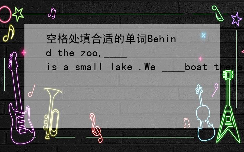 空格处填合适的单词Behind the zoo,____is a small lake .We ____boat there.Please come to our park ,you ____have a good time here.