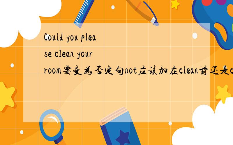 Could you please clean your room要变为否定句not应该加在clean前还是clean后