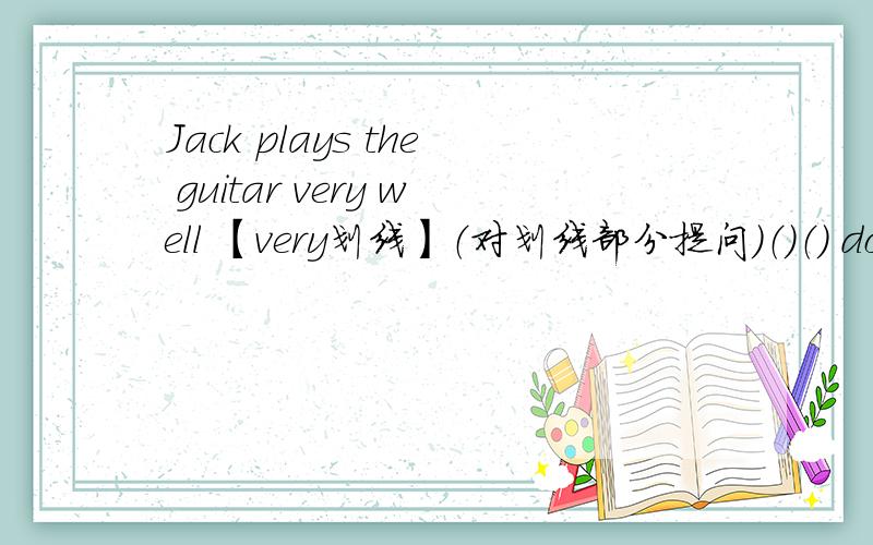 Jack plays the guitar very well 【very划线】（对划线部分提问）（）（） does jack play the guitar
