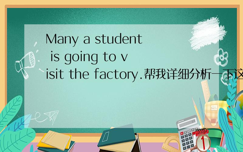 Many a student is going to visit the factory.帮我详细分析一下这个句子为什么用了 MANY还用a student?谓语动词为什么用单数,根据什么来确定的`?