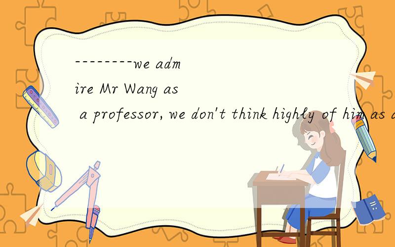--------we admire Mr Wang as a professor, we don't think highly of him as a man.A Much asB Only if C If onlyD As muchthe key is A