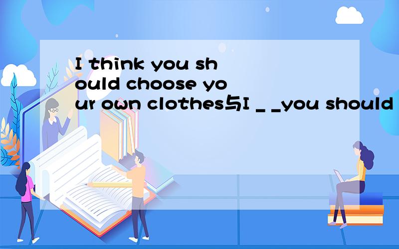 I think you should choose your own clothes与I _ _you should choose your own clothes怎么转换