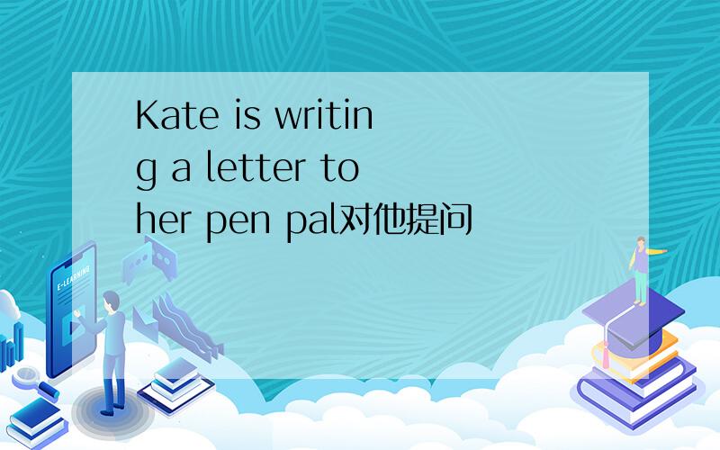 Kate is writing a letter to her pen pal对他提问