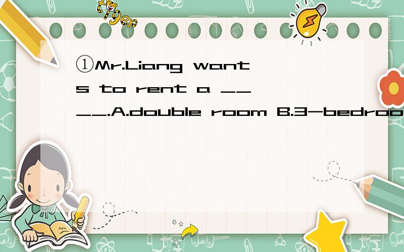 ①Mr.Liang wants to rent a ____.A.double room B.3-bedroom C.both A and B②-What is your sister like?-__________________.A.She likes reading books.B.She looks like my father C.She likes a teacher③我的电扇出了些毛病.There is __ __ with my