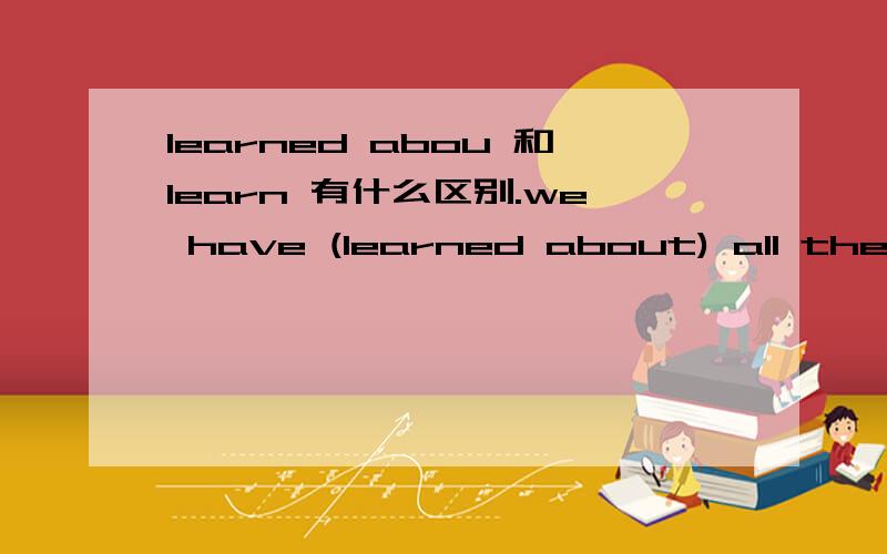 learned abou 和learn 有什么区别.we have (learned about) all the elements on the periodic table in our science classes.we have learned correct grammer ,punctuation ,and spelling in our English classes...这是完形填空中的一段话,括号