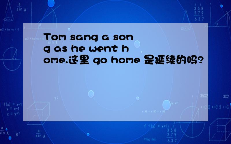 Tom sang a song as he went home.这里 go home 是延续的吗?