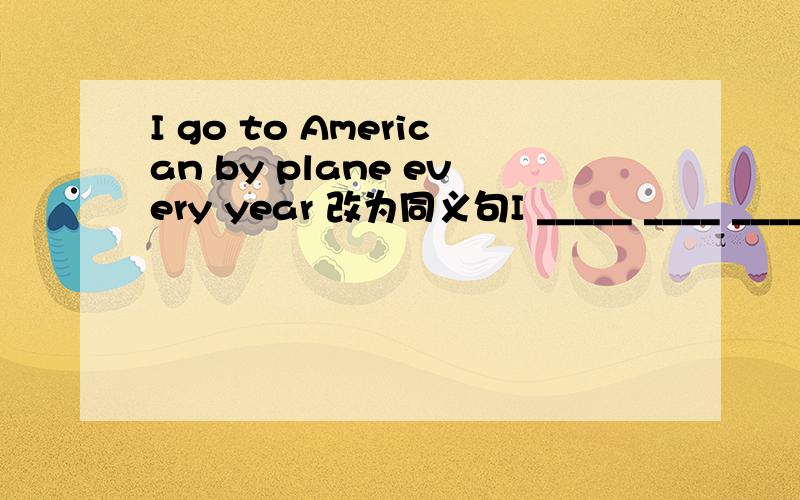 I go to American by plane every year 改为同义句I _____ ____ ______ to America every year