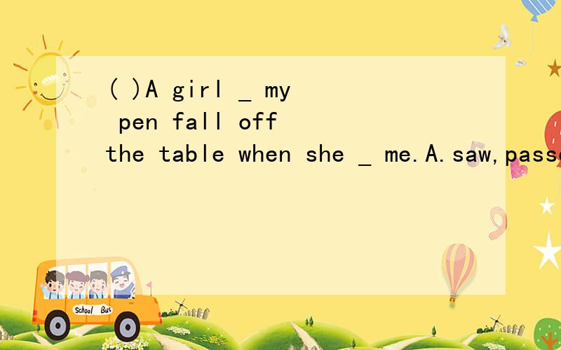 ( )A girl _ my pen fall off the table when she _ me.A.saw,passed B.was seeing,passed C.was seeing,passed D.was seeing,was passing