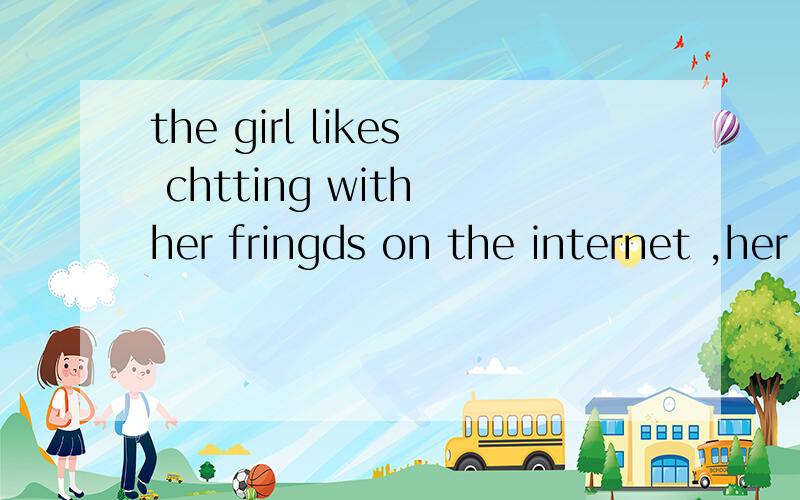 the girl likes chtting with her fringds on the internet ,her classmates.