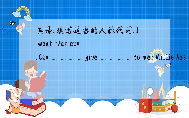 英语.填写适当的人称代词.I want that cup.Can ____give ____to me?Millie has a little brother.____often looks after ___.Look at these books.____are new.My aunt gives ____to me as a present.____with my parents am going to Shanghai for a holida