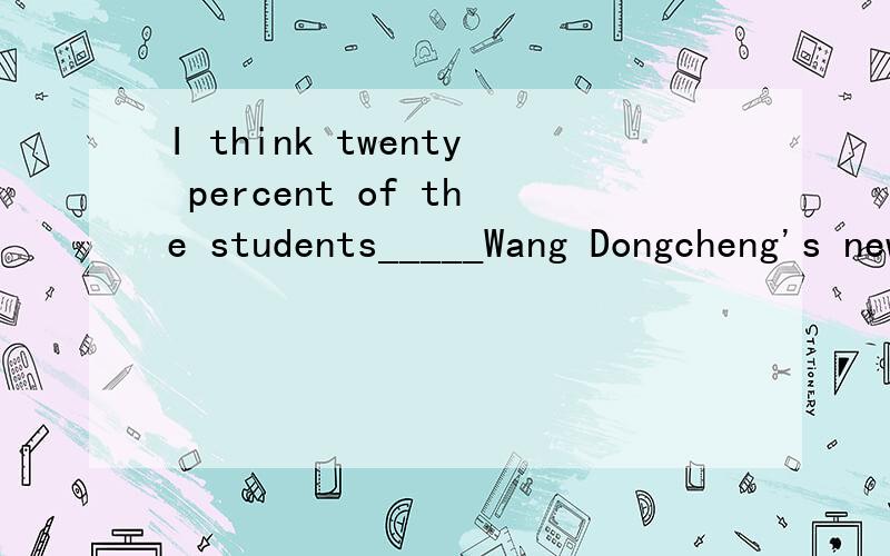 I think twenty percent of the students_____Wang Dongcheng's new songs A.likes listening to B.like to listen C.likes to listen D.like listening to