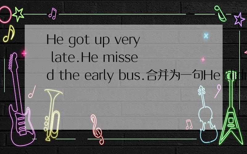 He got up very late.He missed the early bus.合并为一句He didn't get up early _____ to ______ the early bus.