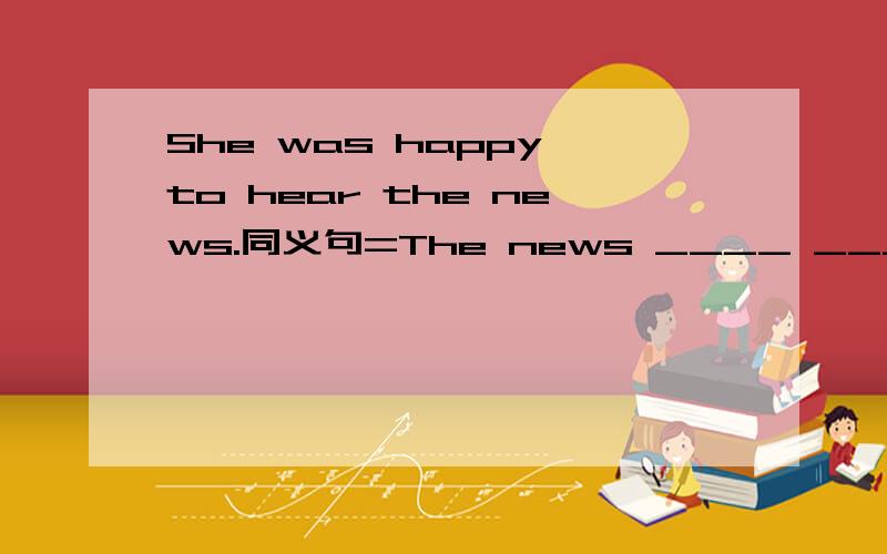 She was happy to hear the news.同义句=The news ____ ____ _____