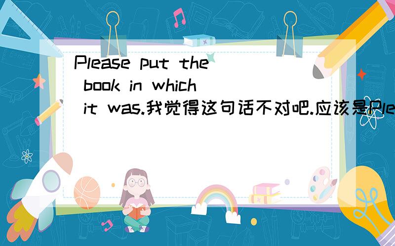 Please put the book in which it was.我觉得这句话不对吧.应该是Please put the book in which it was in.