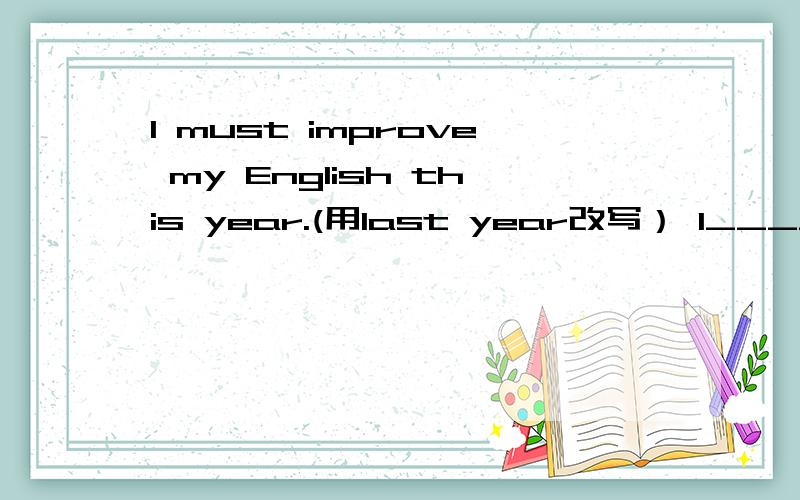 I must improve my English this year.(用last year改写） I_____ _____improve my English last year.