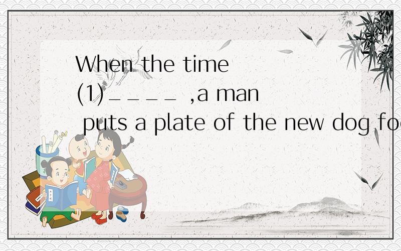 When the time (1)____ ,a man puts a plate of the new dog food in front ofWhen the time (1)____ (1) A comes B goes C has D leaves