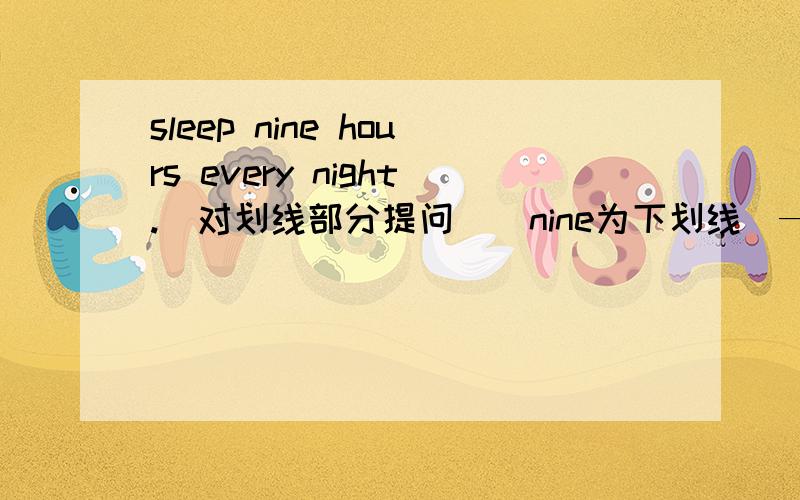 sleep nine hours every night.(对划线部分提问)(nine为下划线)———— ———— ———— do you sleep eveny night?