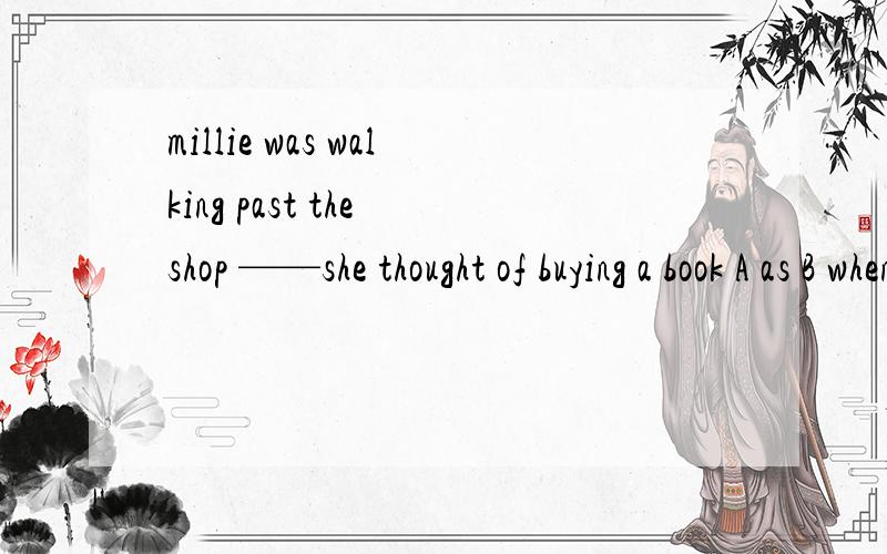 millie was walking past the shop ——she thought of buying a book A as B when C while D beforelet us go and have a good drink today .__ have you got the prize?A whatfor B thanks C why not D yes i'd love to